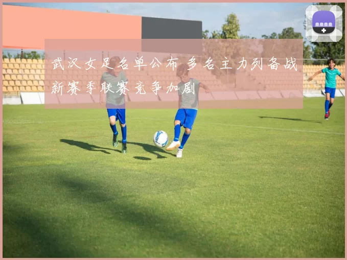 武汉女足名单公布 多名主力列备战新赛季联赛竞争加剧