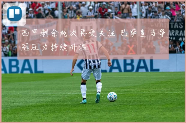西甲剩余轮次再受关注 巴萨皇马争冠压力持续升温