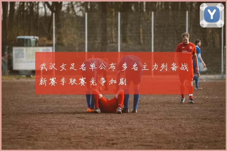 武汉女足名单公布 多名主力列备战新赛季联赛竞争加剧