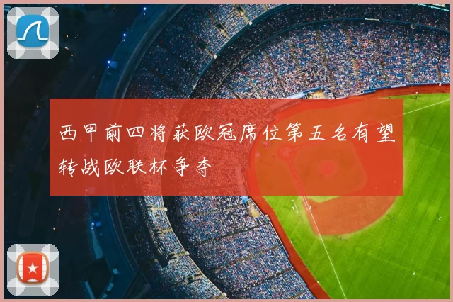 西甲前四将获欧冠席位第五名有望转战欧联杯争夺