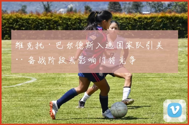 维克托·巴尔德斯入选国家队引关注 备战阶段或影响门将竞争