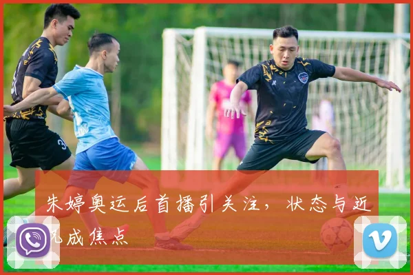 朱婷奥运后首播引关注,状态与近况成焦点