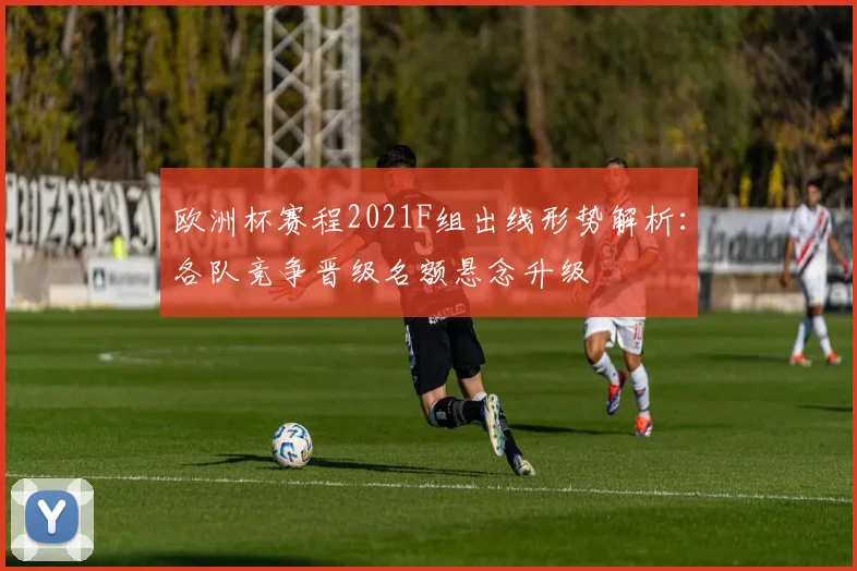欧洲杯赛程2021F组出线形势解析:各队竞争晋级名额悬念升级