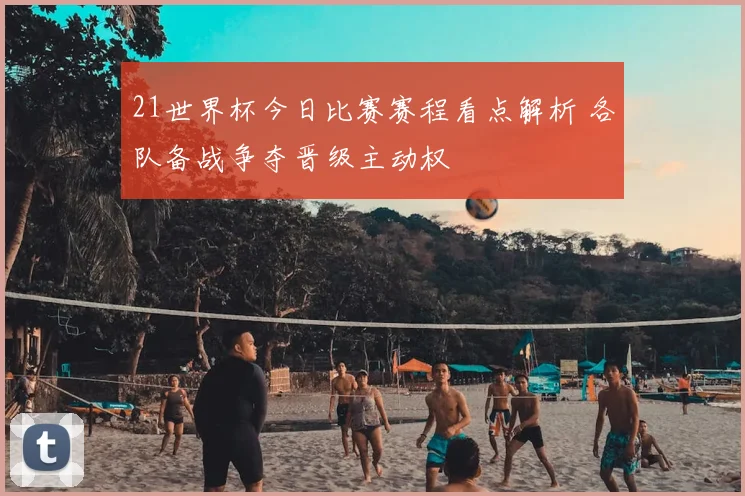 21世界杯今日比赛赛程看点解析 各队备战争夺晋级主动权