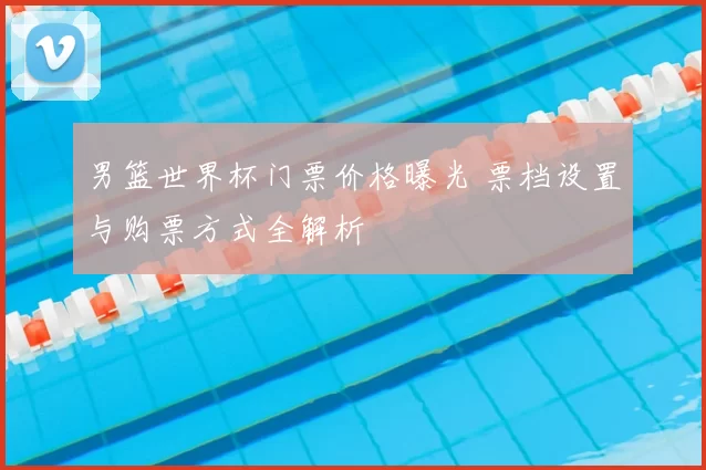 男篮世界杯门票价格曝光 票档设置与购票方式全解析