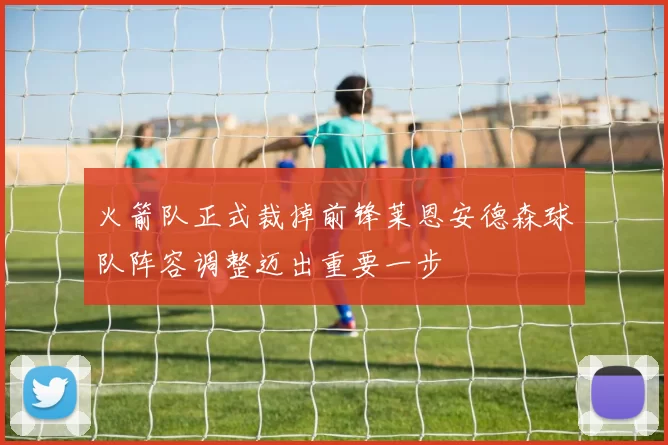 火箭队正式裁掉前锋莱恩安德森球队阵容调整迈出重要一步