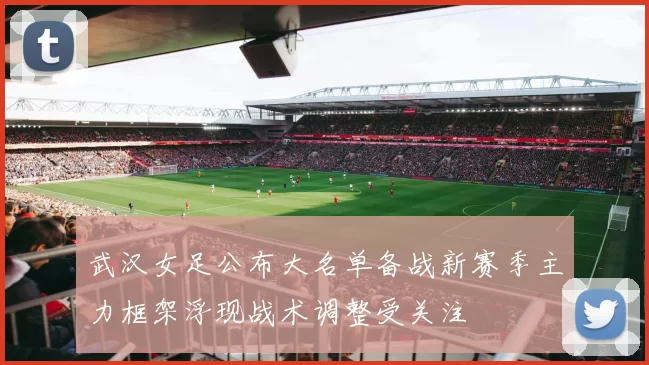 武汉女足公布大名单备战新赛季主力框架浮现战术调整受关注