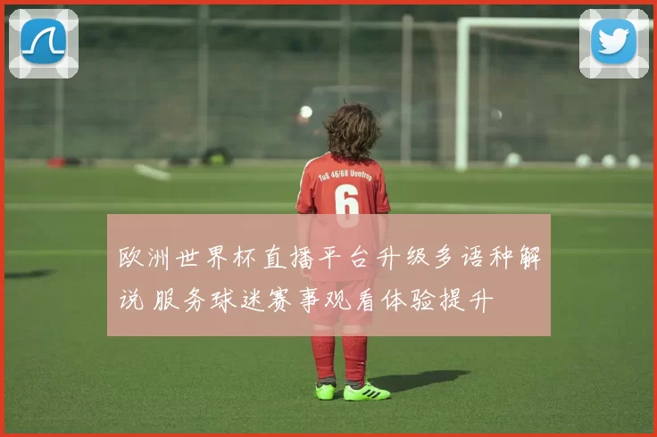 欧洲世界杯直播平台升级多语种解说 服务球迷赛事观看体验提升