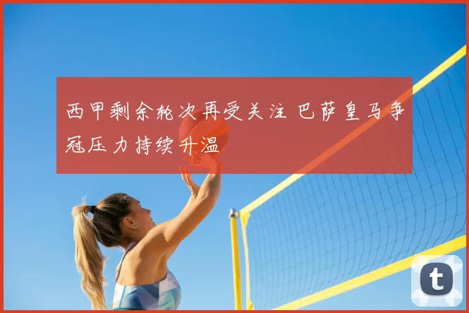 西甲剩余轮次再受关注 巴萨皇马争冠压力持续升温