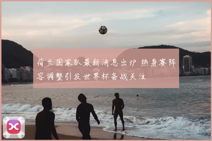 荷兰国家队最新消息出炉 热身赛阵容调整引发世界杯备战关注