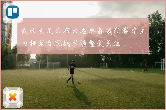 武汉女足公布大名单备战新赛季主力框架浮现战术调整受关注
