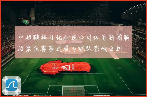 中超鹏锦日化科技公司体育新闻解读聚焦赛事进展与球队影响分析