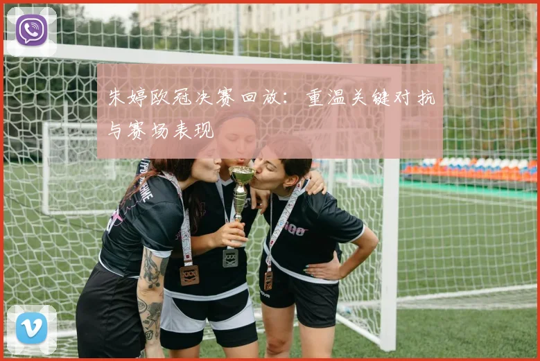 朱婷欧冠决赛回放:重温关键对抗与赛场表现