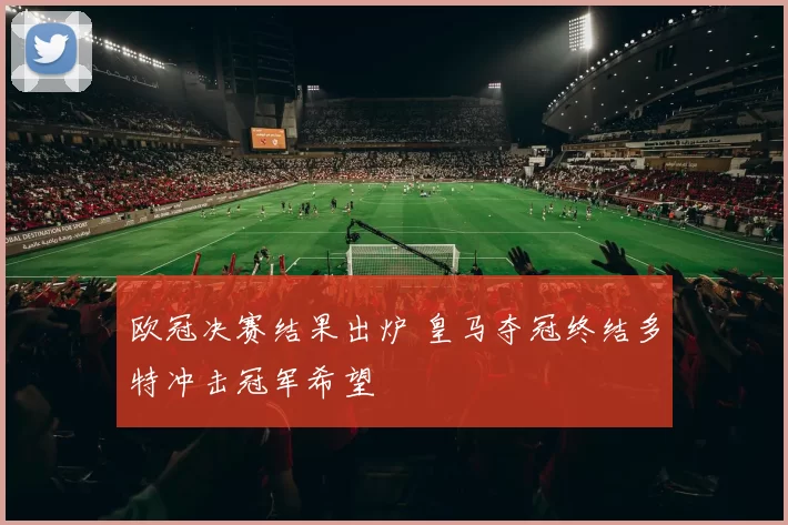 欧冠决赛结果出炉 皇马夺冠终结多特冲击冠军希望