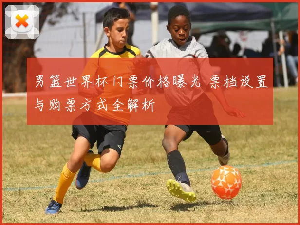 男篮世界杯门票价格曝光 票档设置与购票方式全解析