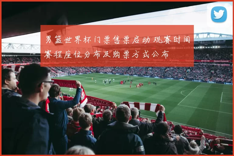 男篮世界杯门票售票启动 观赛时间赛程座位分布及购票方式公布